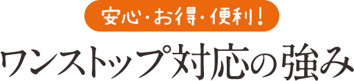 安心・お得・便利！ワンストップ対応の強み